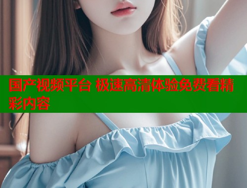 国产视频平台 极速高清体验免费看精彩内容