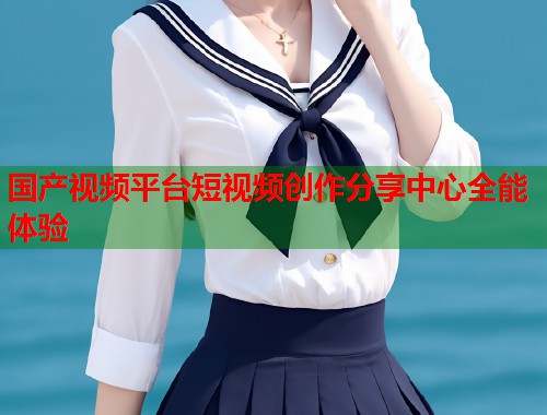 国产视频平台短视频创作分享中心全能体验