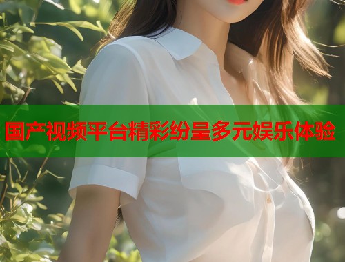 国产视频平台精彩纷呈多元娱乐体验