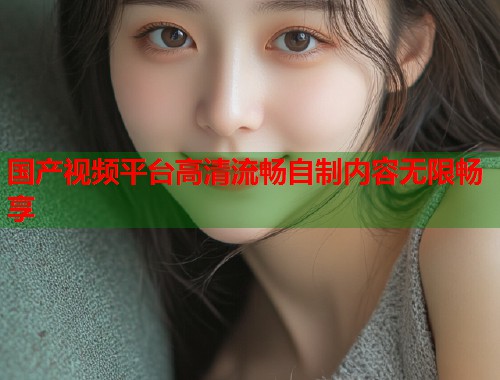 国产视频平台高清流畅自制内容无限畅享