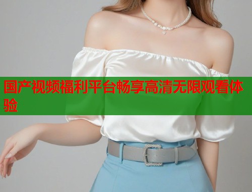 国产视频福利平台畅享高清无限观看体验