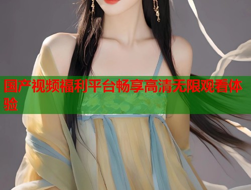 国产视频福利平台畅享高清无限观看体验