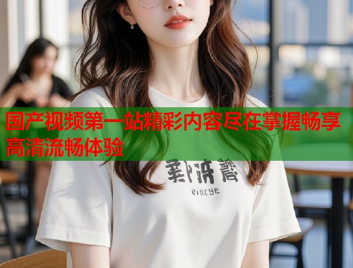 国产视频第一站精彩内容尽在掌握畅享高清流畅体验