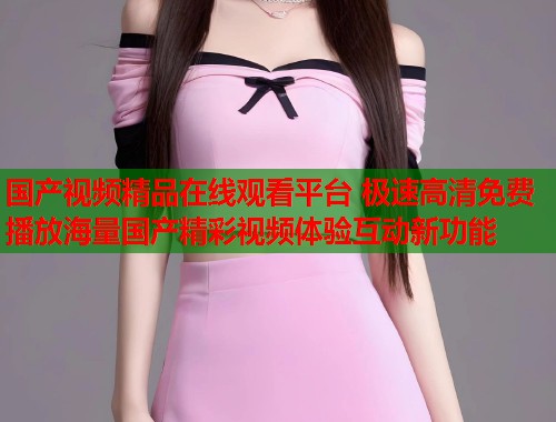 国产视频精品在线观看平台 极速高清免费播放海量国产精彩视频体验互动新功能