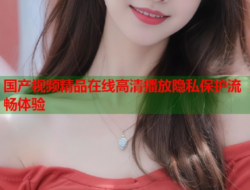 国产视频精品在线高清播放隐私保护流畅体验