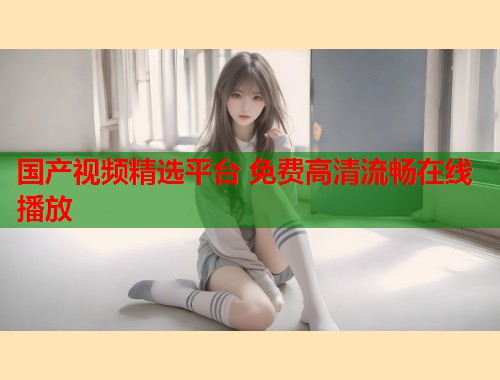 国产视频精选平台 免费高清流畅在线播放