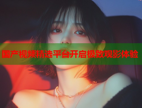 国产视频精选平台开启极致观影体验