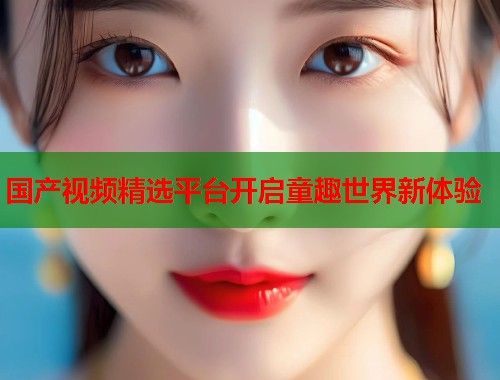 国产视频精选平台开启童趣世界新体验