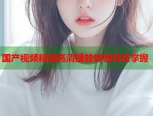 国产视频精选高清播放体验尽在掌握