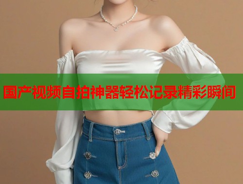 国产视频自拍神器轻松记录精彩瞬间