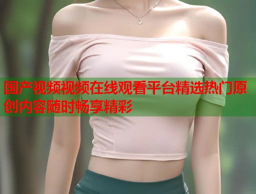国产视频视频在线观看平台精选热门原创内容随时畅享精彩