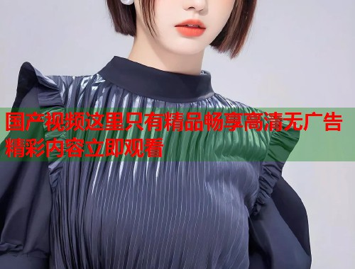 国产视频这里只有精品畅享高清无广告精彩内容立即观看