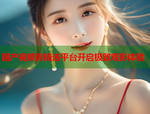 国产视频青精选平台开启极致观影体验