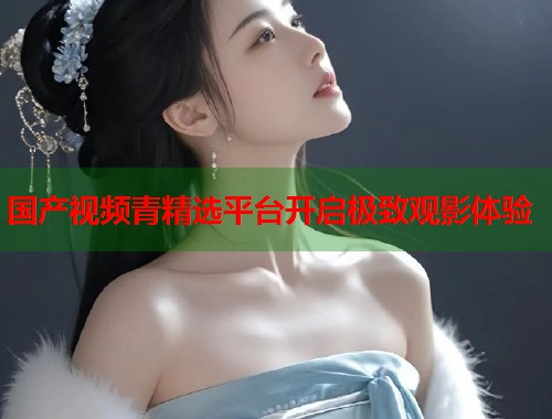 国产视频青精选平台开启极致观影体验