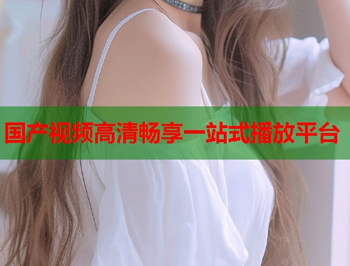 国产视频高清畅享一站式播放平台