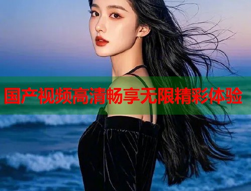 国产视频高清畅享无限精彩体验