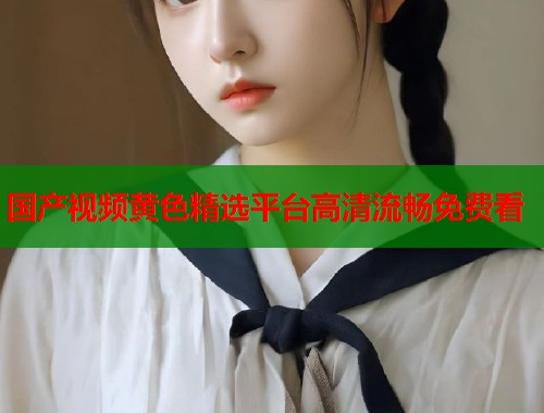 国产视频黄色精选平台高清流畅免费看