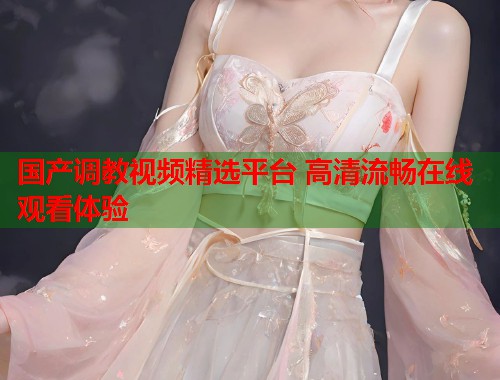 国产调教视频精选平台 高清流畅在线观看体验