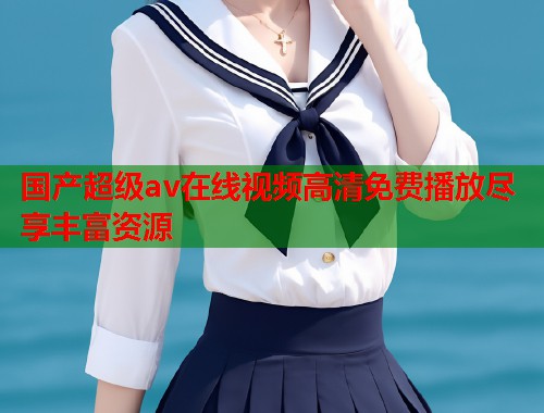 国产超级av在线视频高清免费播放尽享丰富资源