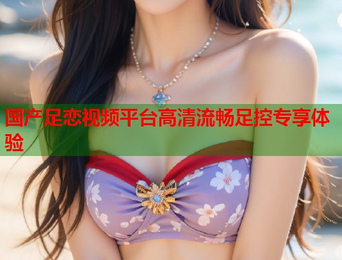 国产足恋视频平台高清流畅足控专享体验