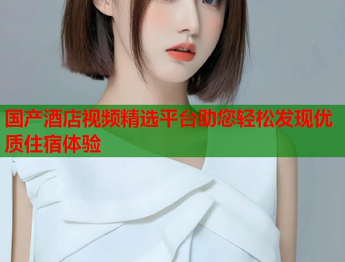 国产酒店视频精选平台助您轻松发现优质住宿体验