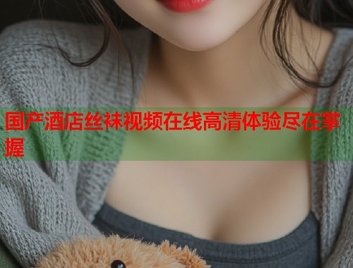 国产酒店丝袜视频在线高清体验尽在掌握
