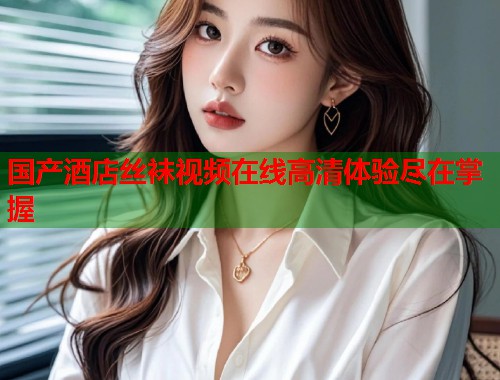 国产酒店丝袜视频在线高清体验尽在掌握