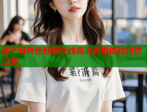 国产野外色视频在线高清直播体验自然之美