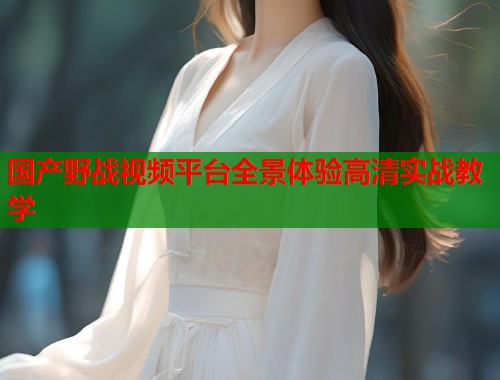 国产野战视频平台全景体验高清实战教学