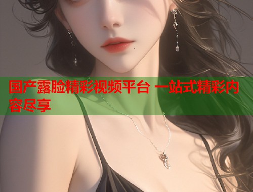 国产露脸精彩视频平台 一站式精彩内容尽享