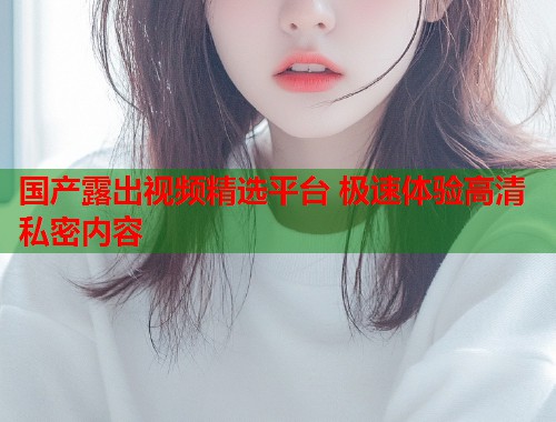 国产露出视频精选平台 极速体验高清私密内容