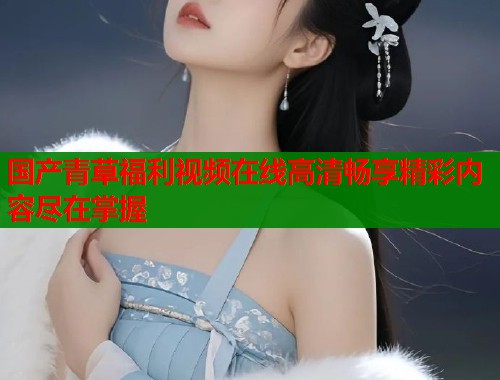 国产青草福利视频在线高清畅享精彩内容尽在掌握