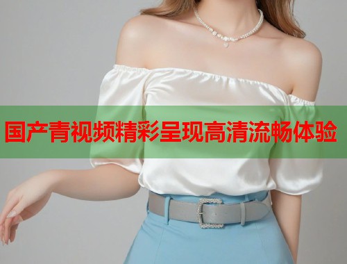 国产青视频精彩呈现高清流畅体验
