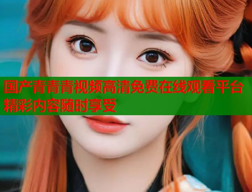 国产青青青视频高清免费在线观看平台精彩内容随时享受