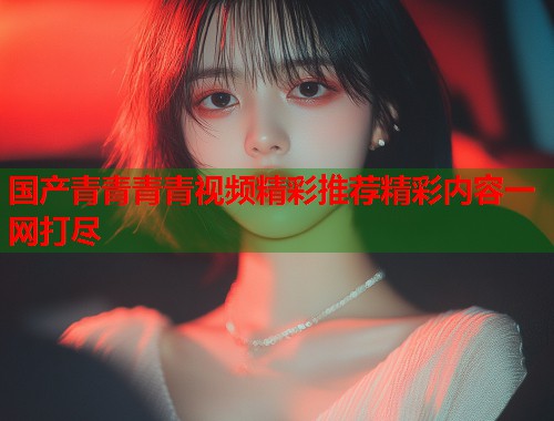 国产青青青青视频精彩推荐精彩内容一网打尽