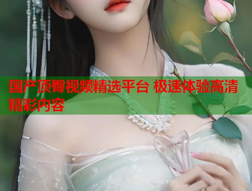 国产顶臀视频精选平台 极速体验高清精彩内容