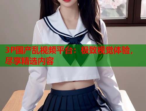 3P国产乱视频平台：极致视觉体验，尽享精选内容