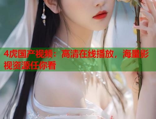 4虎国产视频：高清在线播放，海量影视资源任你看