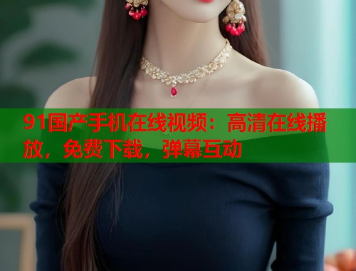 91国产手机在线视频:高清在线播放,免费下载,弹幕互动 91国产手机在线视频:高清在线播放,免费下载,弹幕互动