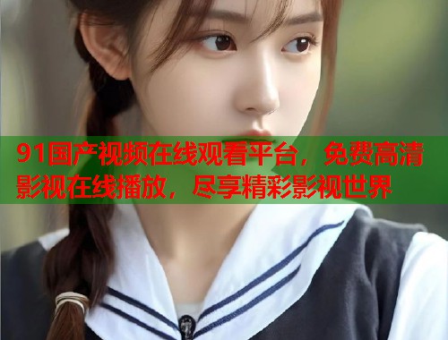 91国产视频在线观看平台,免费高清影视在线播放,尽享精彩影视世界 91国产视频在线观看平台,免费高清影视在线播放,尽享精彩影视世界