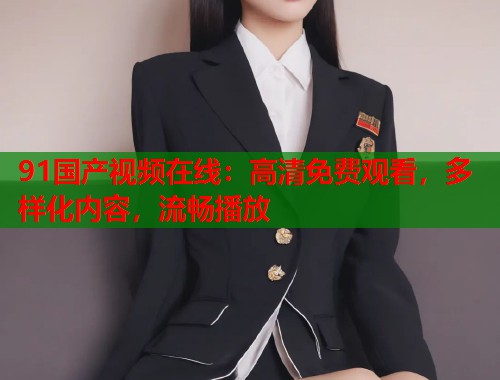 91国产视频在线:高清免费观看,多样化内容,流畅播放 91国产视频在线:高清免费观看,多样化内容,流畅播放