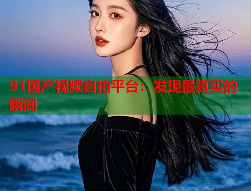 91国产视频自拍平台:发现最真实的瞬间 91国产视频自拍平台:发现最真实的瞬间