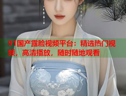 91国产露脸视频平台:精选热门视频,高清播放,随时随地观看 91国产露脸视频平台:精选热门视频,高清播放,随时随地观看