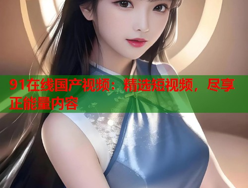91在线国产视频:精选短视频,尽享正能量内容 91在线国产视频:精选短视频,尽享正能量内容