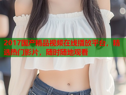 2017国产精品视频在线播放平台，精选热门影片，随时随地观看