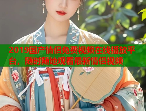 2019国产情侣免费视频在线播放平台,随时随地观看最新情侣视频 2019国产情侣免费视频在线播放平台,随时随地观看最新情侣视频