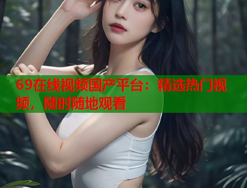 69在线视频国产平台:精选热门视频,随时随地观看 69在线视频国产平台:精选热门视频,随时随地观看