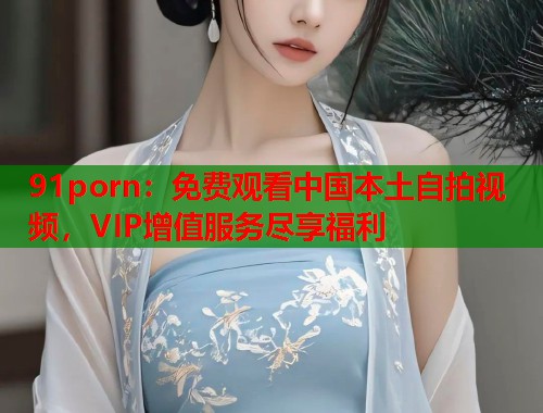 91porn:免费观看中国本土自拍视频,VIP增值服务尽享福利 91porn:免费观看中国本土自拍视频,VIP增值服务尽享福利
