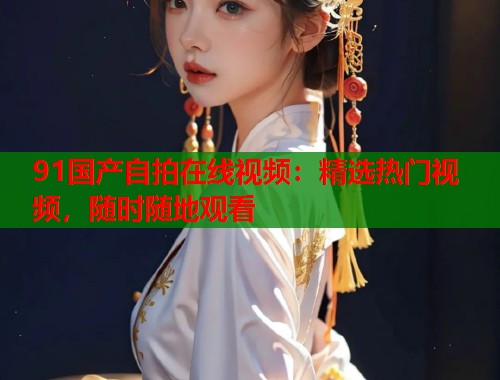 91国产自拍在线视频:精选热门视频,随时随地观看 91国产自拍在线视频:精选热门视频,随时随地观看