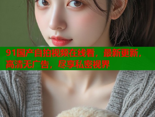 91国产自拍视频在线看,最新更新,高清无广告,尽享私密视界 91国产自拍视频在线看,最新更新,高清无广告,尽享私密视界